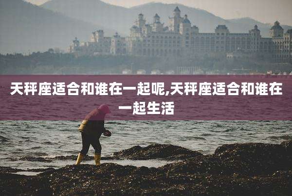 天秤座适合和谁在一起呢,天秤座适合和谁在一起生活