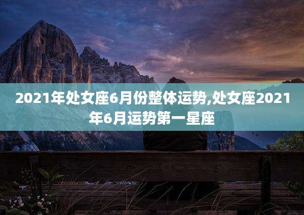 2021年处女座6月份整体运势,处女座2021年6月运势第一星座