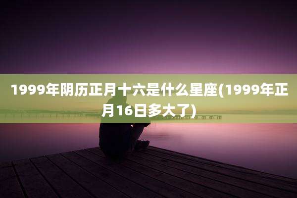 1999年阴历正月十六是什么星座(1999年正月16日多大了)