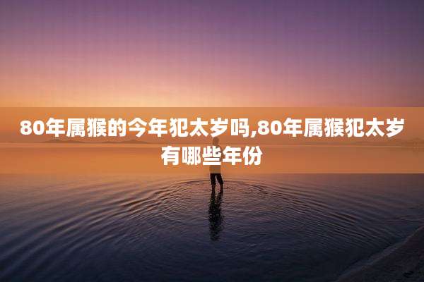 80年属猴的今年犯太岁吗,80年属猴犯太岁有哪些年份