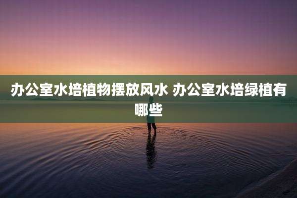 办公室水培植物摆放风水 办公室水培绿植有哪些