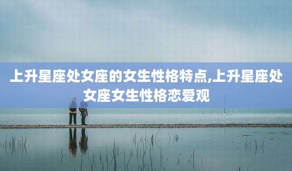 上升星座处女座的女生性格特点,上升星座处女座女生性格恋爱观