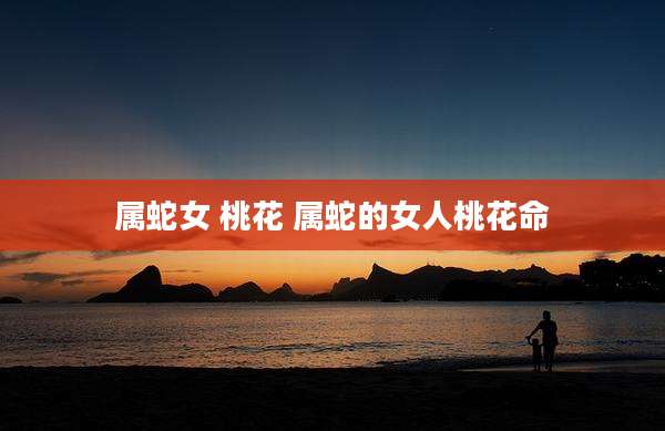 属蛇女 桃花 属蛇的女人桃花命