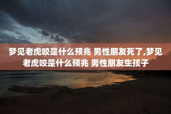 梦见老虎咬是什么预兆 男性朋友死了,梦见老虎咬是什么预兆 男性朋友生孩子