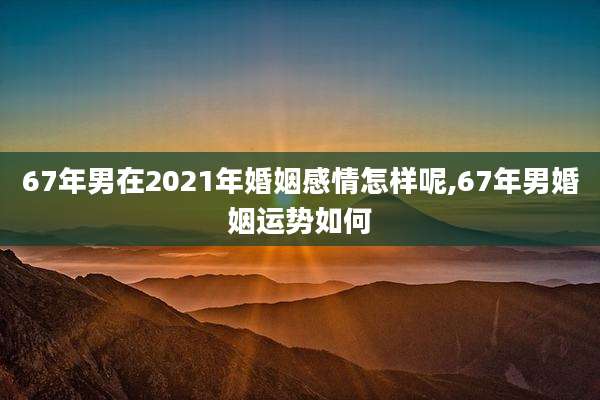 67年男在2021年婚姻感情怎样呢,67年男婚姻运势如何