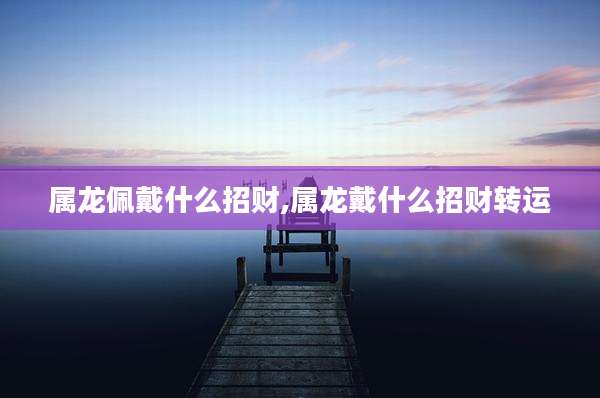 属龙佩戴什么招财,属龙戴什么招财转运