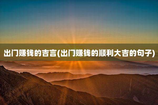 出门赚钱的吉言(出门赚钱的顺利大吉的句子)