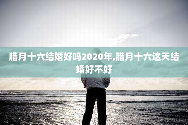 腊月十六结婚好吗2020年,腊月十六这天结婚好不好