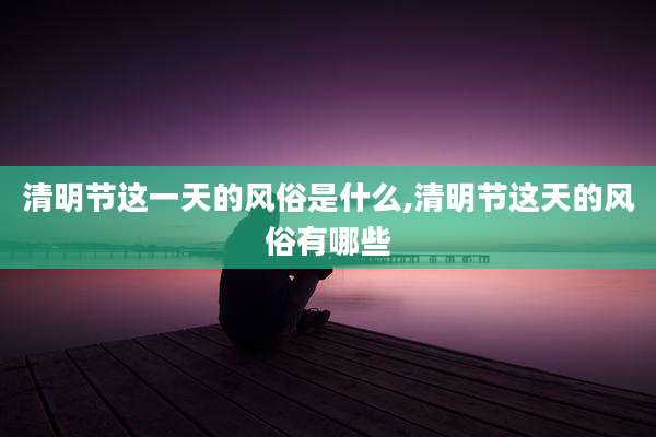 清明节这一天的风俗是什么,清明节这天的风俗有哪些