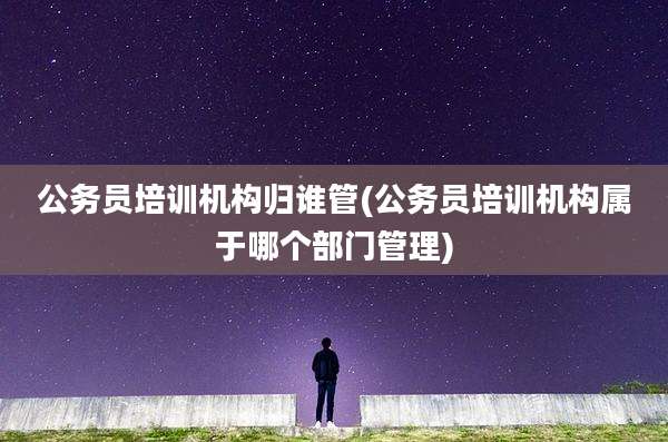公务员培训机构归谁管(公务员培训机构属于哪个部门管理)