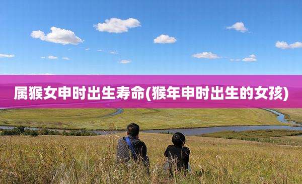 属猴女申时出生寿命(猴年申时出生的女孩)