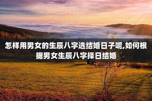 怎样用男女的生辰八字选结婚日子呢,如何根据男女生辰八字择日结婚