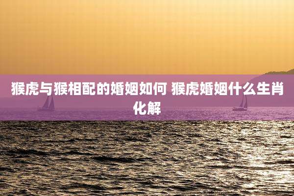 猴虎与猴相配的婚姻如何 猴虎婚姻什么生肖化解