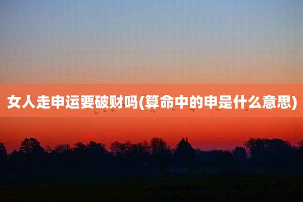 女人走申运要破财吗(算命中的申是什么意思)