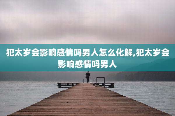犯太岁会影响感情吗男人怎么化解,犯太岁会影响感情吗男人