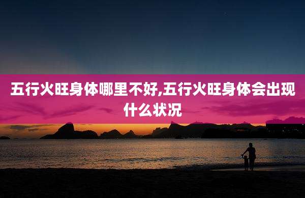 五行火旺身体哪里不好,五行火旺身体会出现什么状况