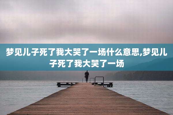 梦见儿子死了我大哭了一场什么意思,梦见儿子死了我大哭了一场