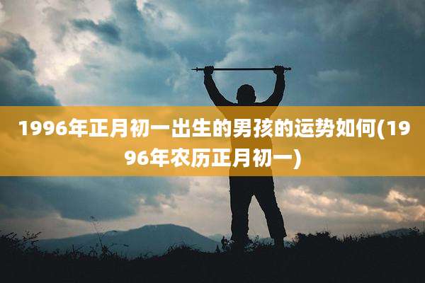 1996年正月初一出生的男孩的运势如何(1996年农历正月初一)