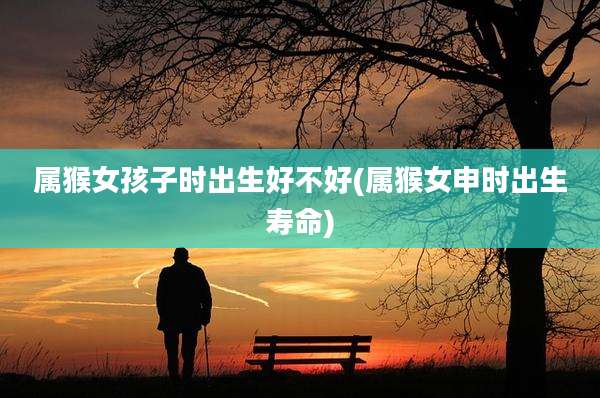 属猴女孩子时出生好不好(属猴女申时出生寿命)
