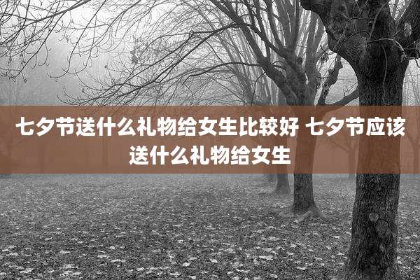 七夕节送什么礼物给女生比较好 七夕节应该送什么礼物给女生