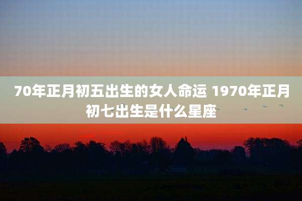 70年正月初五出生的女人命运 1970年正月初七出生是什么星座
