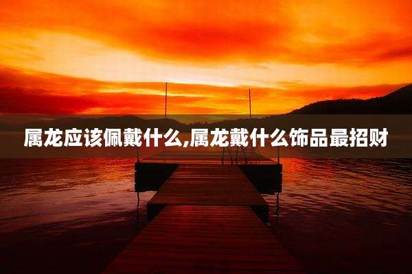 属龙应该佩戴什么,属龙戴什么饰品最招财