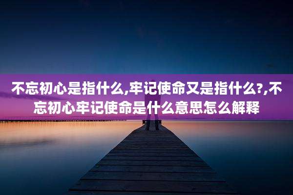 不忘初心是指什么,牢记使命又是指什么?,不忘初心牢记使命是什么意思怎么解释