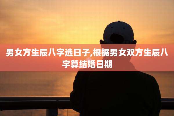 男女方生辰八字选日子,根据男女双方生辰八字算结婚日期