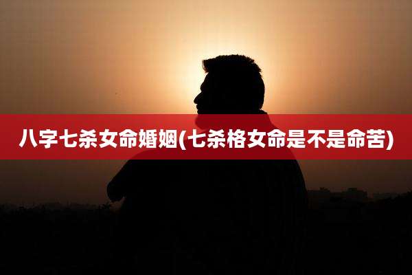 八字七杀女命婚姻(七杀格女命是不是命苦)