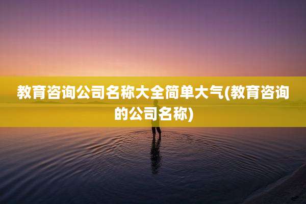 教育咨询公司名称大全简单大气(教育咨询的公司名称)