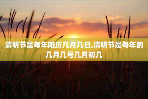 清明节是每年阳历几月几日,清明节是每年的几月几号几月初几