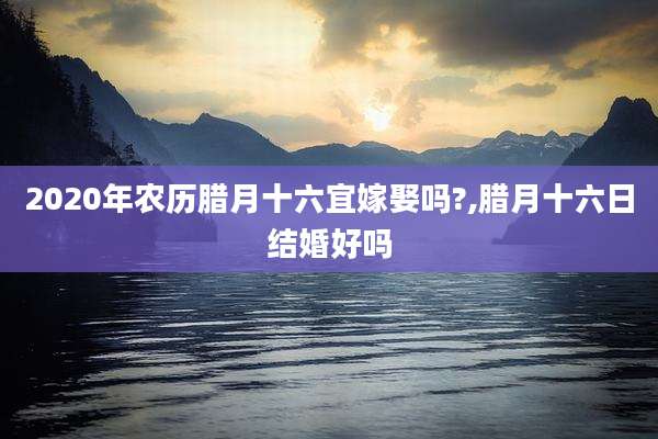 2020年农历腊月十六宜嫁娶吗?,腊月十六日结婚好吗
