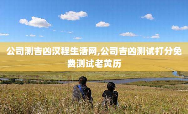 公司测吉凶汉程生活网,公司吉凶测试打分免费测试老黄历