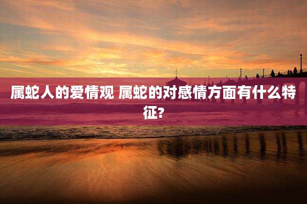 属蛇人的爱情观 属蛇的对感情方面有什么特征?