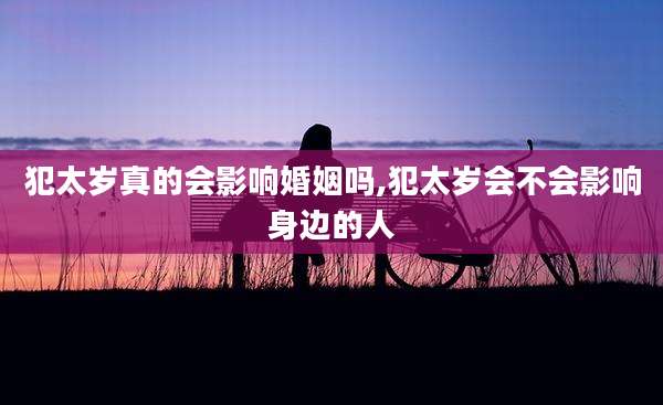 犯太岁真的会影响婚姻吗,犯太岁会不会影响身边的人