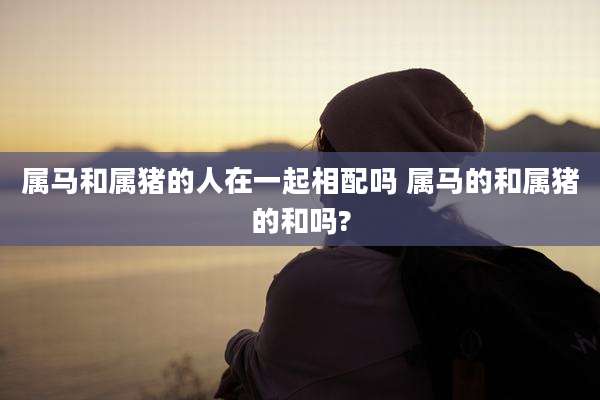属马和属猪的人在一起相配吗 属马的和属猪的和吗?