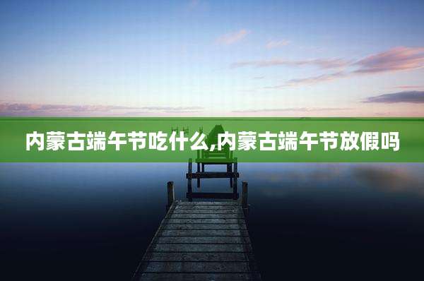 内蒙古端午节吃什么,内蒙古端午节放假吗