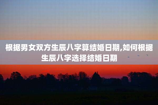 根据男女双方生辰八字算结婚日期,如何根据生辰八字选择结婚日期