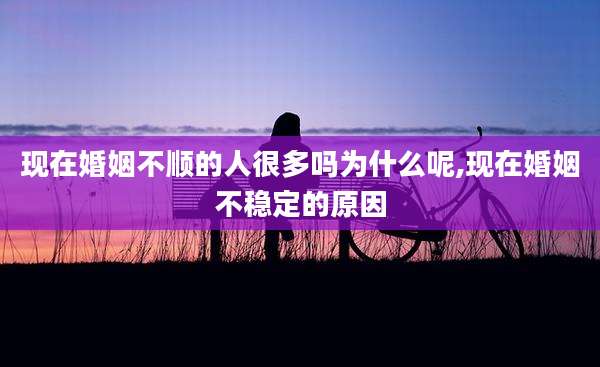 现在婚姻不顺的人很多吗为什么呢,现在婚姻不稳定的原因