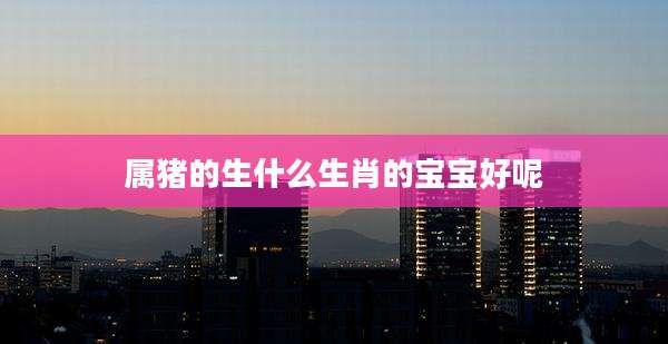 属猪的生什么生肖的宝宝好呢