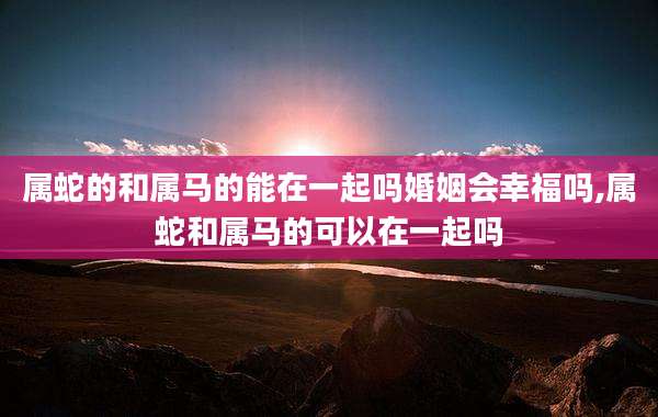 属蛇的和属马的能在一起吗婚姻会幸福吗,属蛇和属马的可以在一起吗