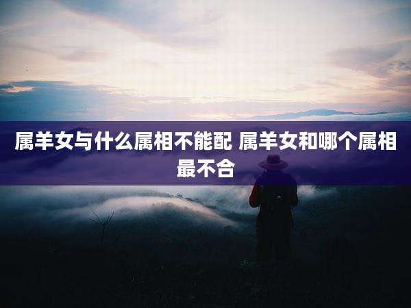 属羊女与什么属相不能配 属羊女和哪个属相最不合