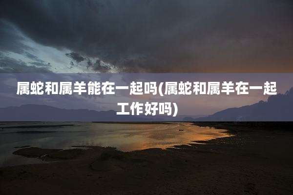属蛇和属羊能在一起吗(属蛇和属羊在一起工作好吗)