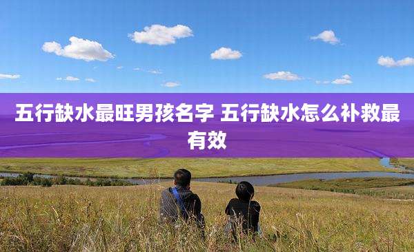 五行缺水最旺男孩名字 五行缺水怎么补救最有效