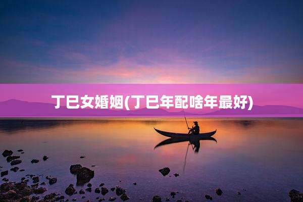 丁巳女婚姻(丁巳年配啥年最好)