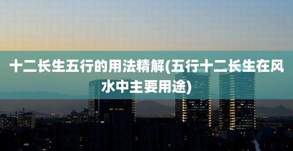 十二长生五行的用法精解(五行十二长生在风水中主要用途)