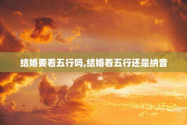 结婚要看五行吗,结婚看五行还是纳音