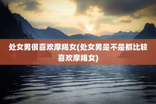 处女男很喜欢摩羯女(处女男是不是都比较喜欢摩羯女)