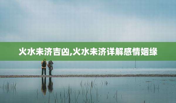 火水未济吉凶,火水未济详解感情姻缘
