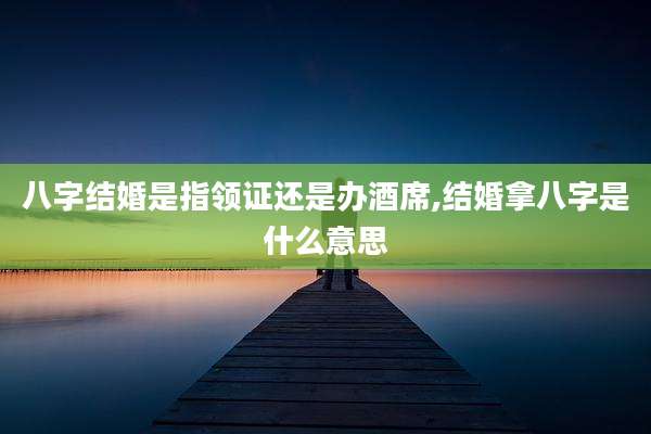 八字结婚是指领证还是办酒席,结婚拿八字是什么意思